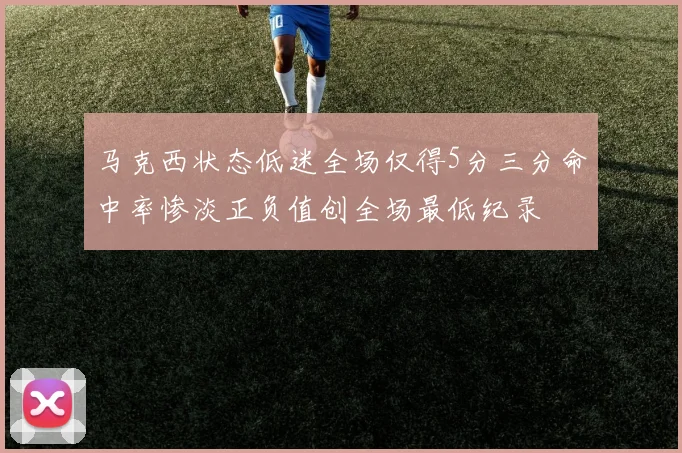 马克西状态低迷全场仅得5分三分命中率惨淡正负值创全场最低纪录