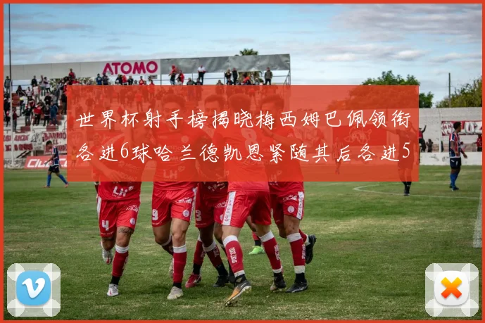 世界杯射手榜揭晓梅西姆巴佩领衔各进6球哈兰德凯恩紧随其后各进5球