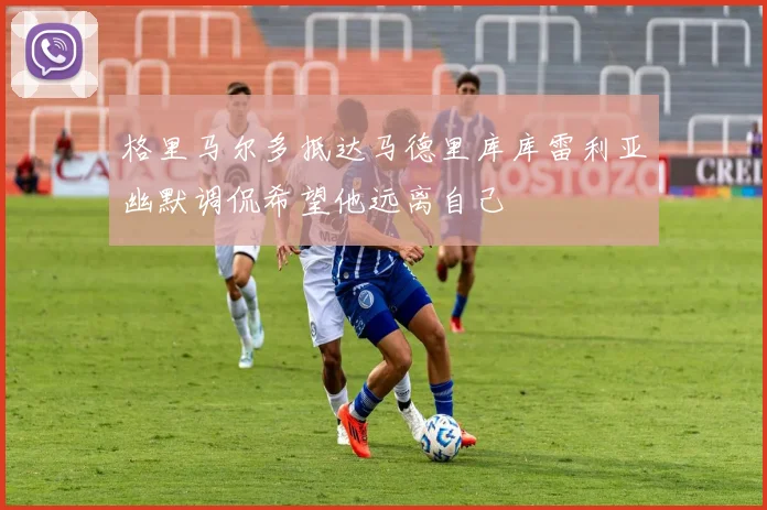 格里马尔多抵达马德里库库雷利亚幽默调侃希望他远离自己