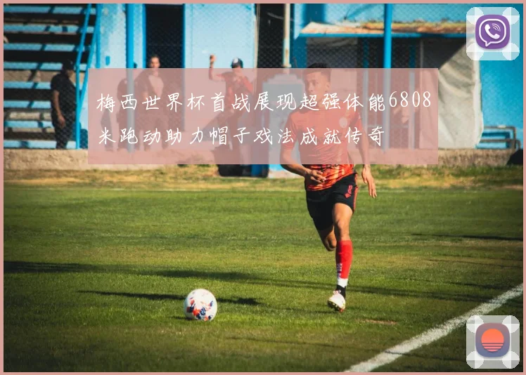 梅西世界杯首战展现超强体能6808米跑动助力帽子戏法成就传奇