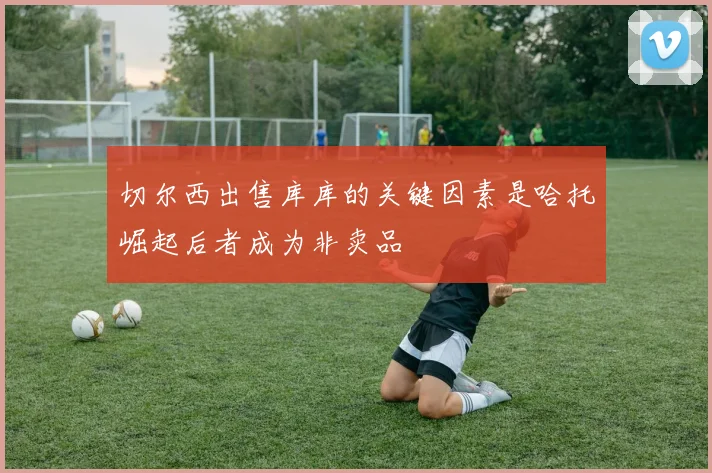 切尔西出售库库的关键因素是哈托崛起后者成为非卖品