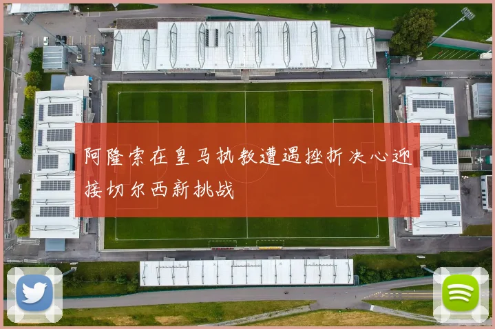阿隆索在皇马执教遭遇挫折决心迎接切尔西新挑战