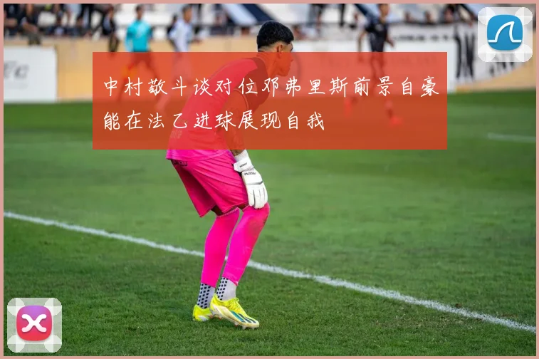 中村敬斗谈对位邓弗里斯前景自豪能在法乙进球展现自我