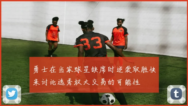 勇士在当家球星缺席时逆袭取胜快来讨论选秀权大交易的可能性