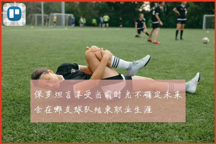 保罗坦言享受当前时光不确定未来会在哪支球队结束职业生涯