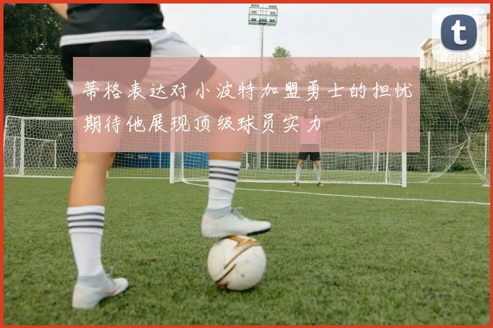 蒂格表达对小波特加盟勇士的担忧期待他展现顶级球员实力