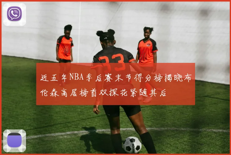 近五年NBA季后赛末节得分榜揭晓布伦森高居榜首双探花紧随其后