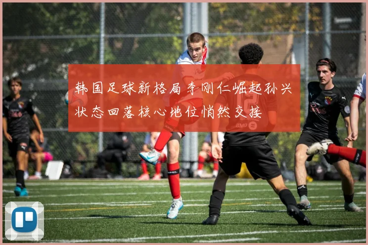 韩国足球新格局李刚仁崛起孙兴慜状态回落核心地位悄然交接