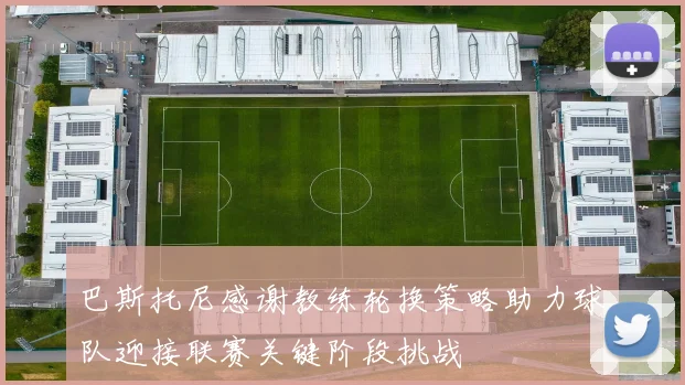 巴斯托尼感谢教练轮换策略助力球队迎接联赛关键阶段挑战