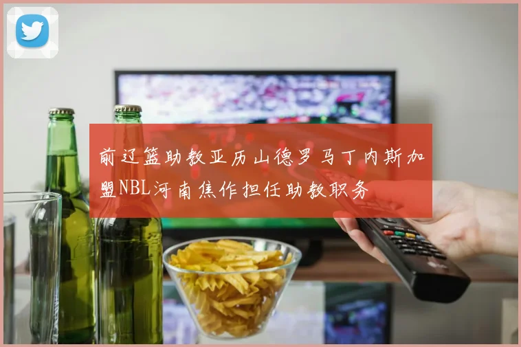 前辽篮助教亚历山德罗马丁内斯加盟NBL河南焦作担任助教职务