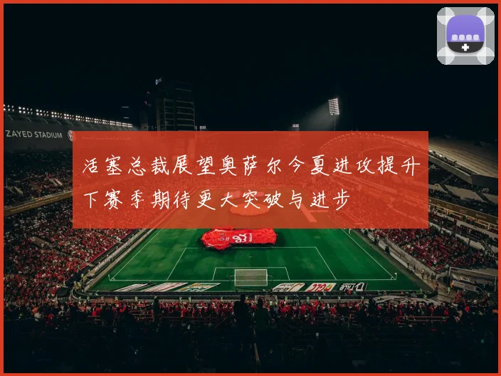 活塞总裁展望奥萨尔今夏进攻提升下赛季期待更大突破与进步