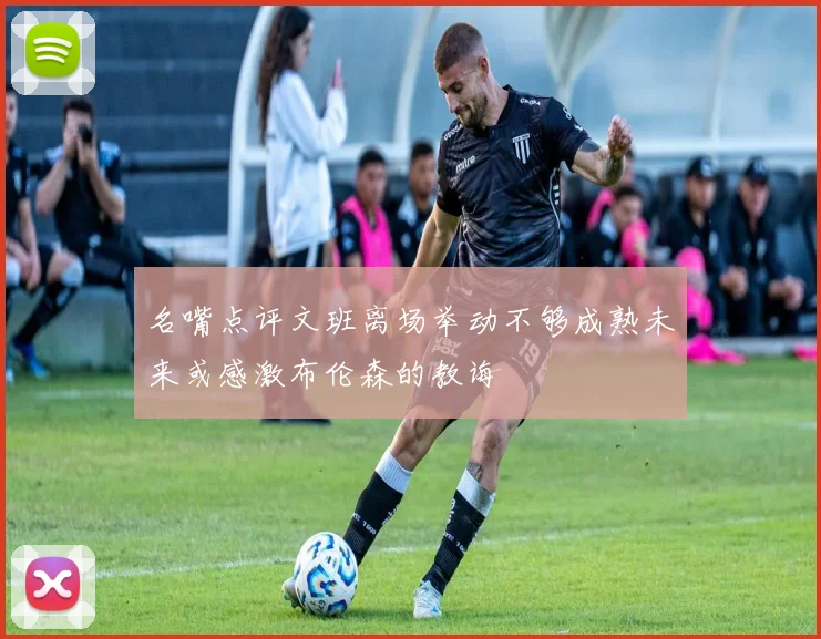 名嘴点评文班离场举动不够成熟未来或感激布伦森的教诲
