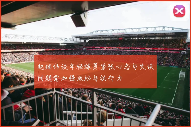 赵继伟谈年轻球员紧张心态与失误问题需加强放松与执行力