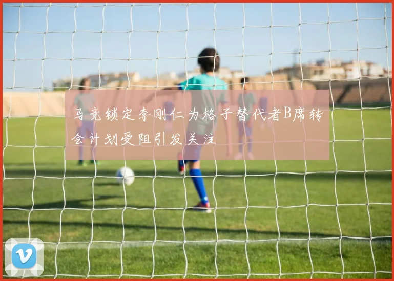 马竞锁定李刚仁为格子替代者B席转会计划受阻引发关注