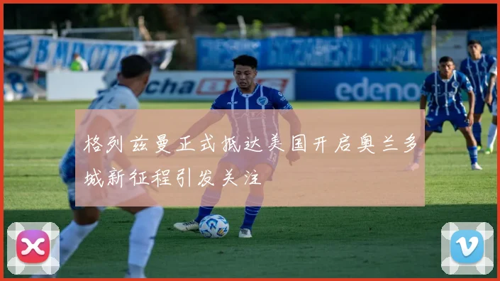 格列兹曼正式抵达美国开启奥兰多城新征程引发关注