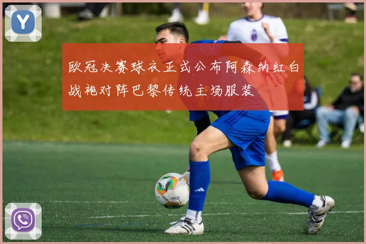 欧冠决赛球衣正式公布阿森纳红白战袍对阵巴黎传统主场服装