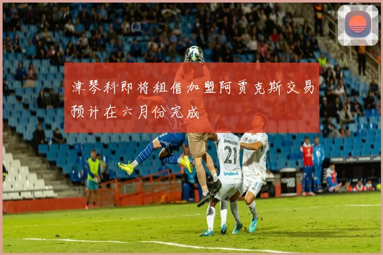 津琴科即将租借加盟阿贾克斯交易预计在六月份完成
