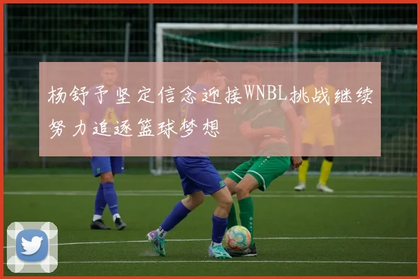 杨舒予坚定信念迎接WNBL挑战继续努力追逐篮球梦想