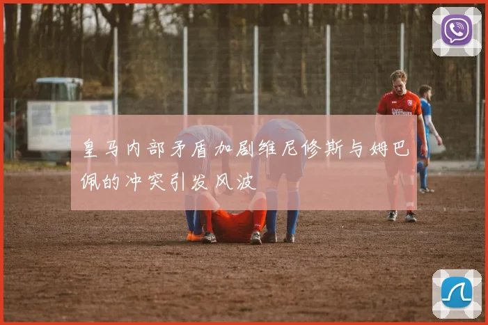 皇马内部矛盾加剧维尼修斯与姆巴佩的冲突引发风波