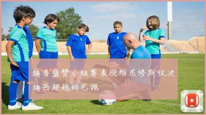 梅洛盛赞小组赛表现维尼修斯仅次梅西超越姆巴佩