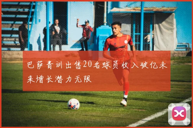 巴萨青训出售20名球员收入破亿未来增长潜力无限
