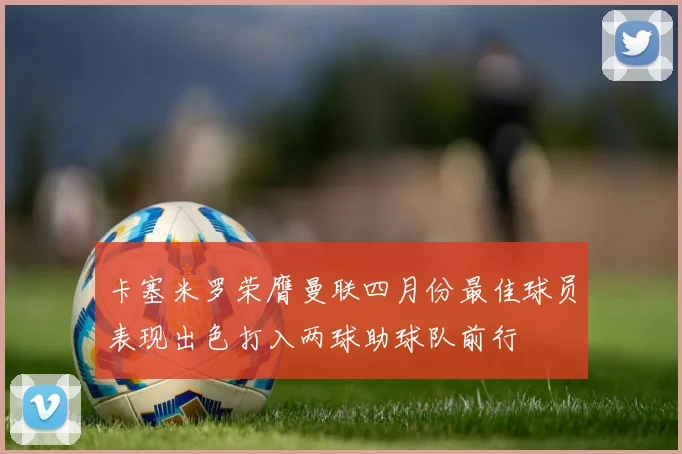 卡塞米罗荣膺曼联四月份最佳球员表现出色打入两球助球队前行