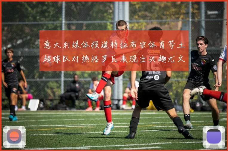 意大利媒体报道特拉布宗体育等土超球队对热格罗瓦表现出兴趣尤文图斯愿意出售这名球员