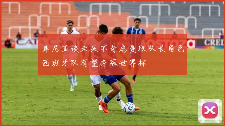 库尼亚谈未来不考虑曼联队长角色西班牙队有望夺冠世界杯