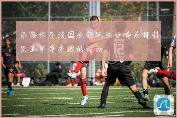 弗洛伦齐谈国米领跑积分榜或将引发亚军争夺战的讨论