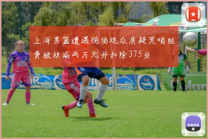 上海男篮遭遇现场观众质疑黑哨经费被核减两万元并扣除375分
