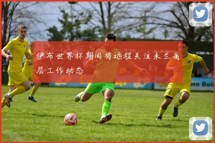 伊布世界杯期间将远程关注米兰高层工作动态