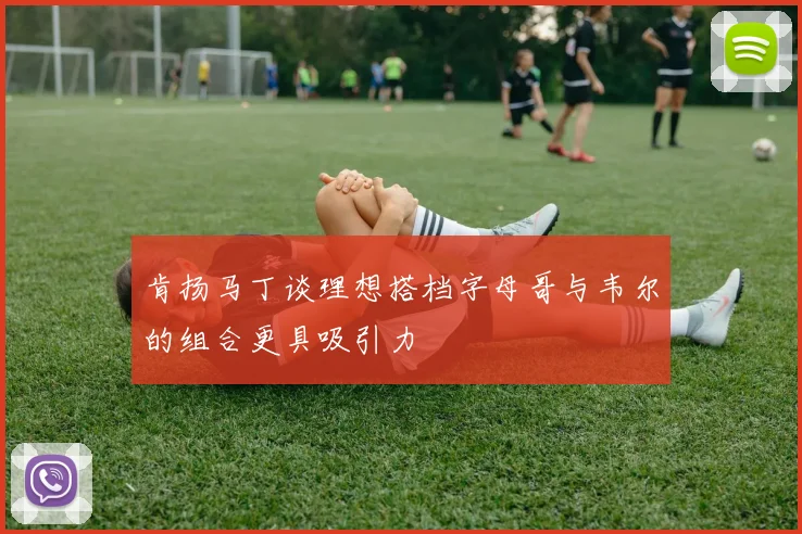 肯扬马丁谈理想搭档字母哥与韦尔的组合更具吸引力
